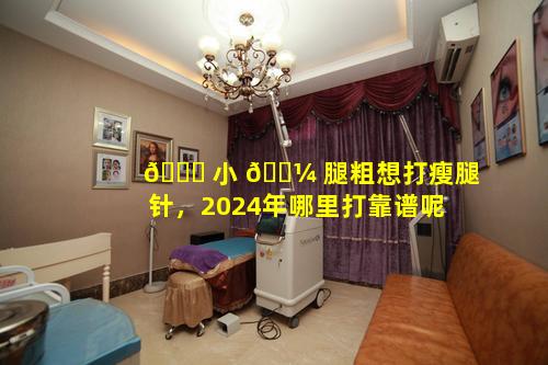 🐋 小 🌼 腿粗想打瘦腿针，2024年哪里打靠谱呢